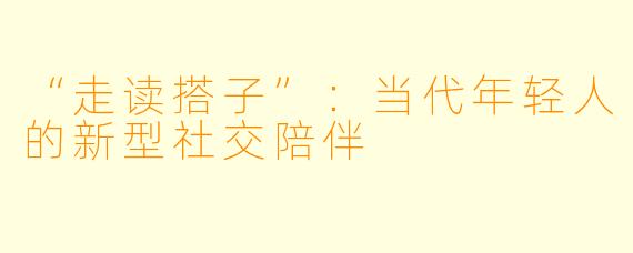 “走读搭子”：当代年轻人的新型社交陪伴