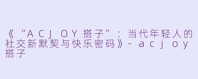 《“ACJOY搭子”：当代年轻人的社交新默契与快乐密码》