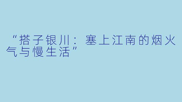 “搭子银川：塞上江南的烟火气与慢生活”