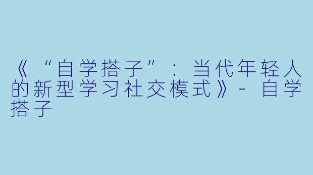 《“自学搭子”：当代年轻人的新型学习社交模式》-自学搭子