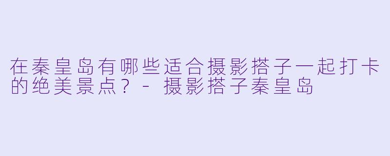 在秦皇岛有哪些适合摄影搭子一起打卡的绝美景点？-摄影搭子秦皇岛