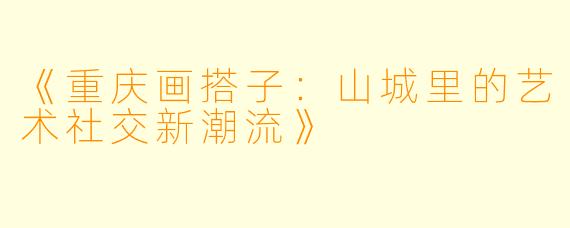 《重庆画搭子：山城里的艺术社交新潮流》