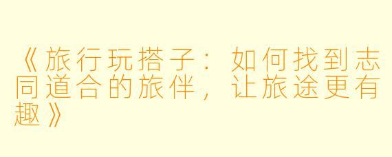 《旅行玩搭子：如何找到志同道合的旅伴，让旅途更有趣》