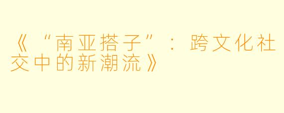 《“南亚搭子”：跨文化社交中的新潮流》