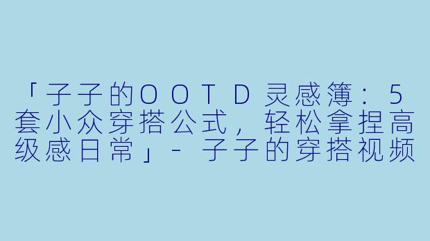 「子子的OOTD灵感簿：5套小众穿搭公式，轻松拿捏高级感日常」-子子的穿搭视频