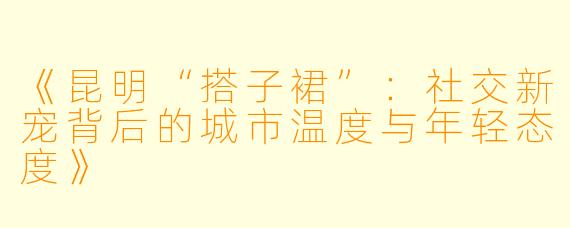《昆明“搭子裙”：社交新宠背后的城市温度与年轻态度》