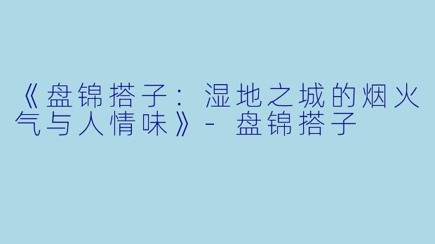 《盘锦搭子：湿地之城的烟火气与人情味》-盘锦搭子