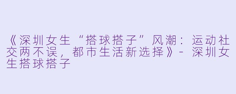 《深圳女生“搭球搭子”风潮：运动社交两不误，都市生活新选择》-深圳女生搭球搭子