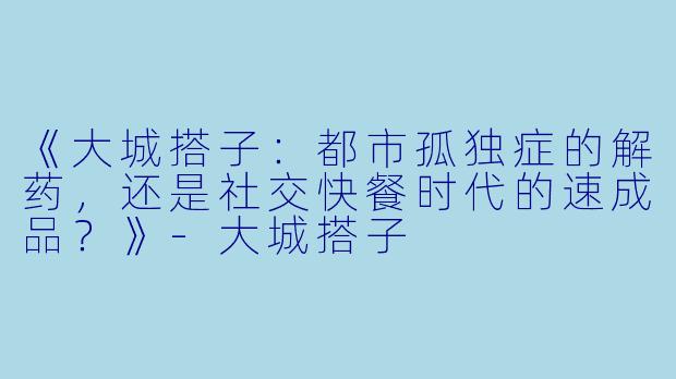 《大城搭子：都市孤独症的解药，还是社交快餐时代的速成品？》-大城搭子