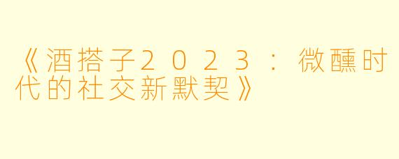《酒搭子2023：微醺时代的社交新默契》