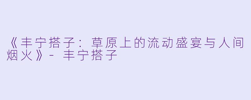 《丰宁搭子：草原上的流动盛宴与人间烟火》-丰宁搭子