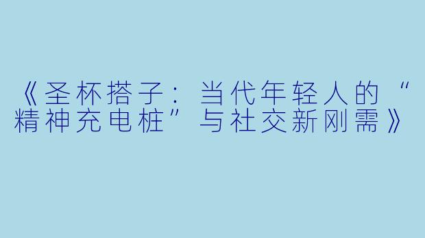 《圣杯搭子：当代年轻人的“精神充电桩”与社交新刚需》