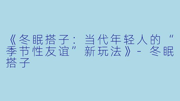 《冬眠搭子：当代年轻人的“季节性友谊”新玩法》-冬眠搭子