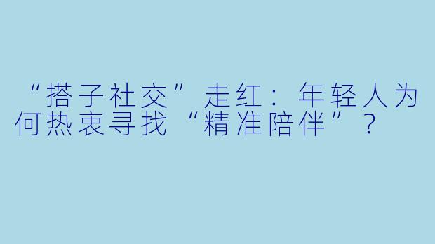 “搭子社交”走红：年轻人为何热衷寻找“精准陪伴”？