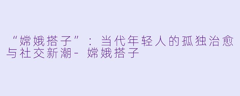 “嫦娥搭子”：当代年轻人的孤独治愈与社交新潮-嫦娥搭子