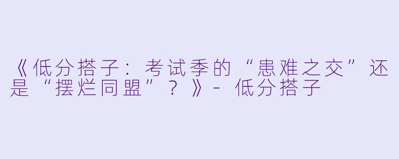 《低分搭子：考试季的“患难之交”还是“摆烂同盟”？》-低分搭子