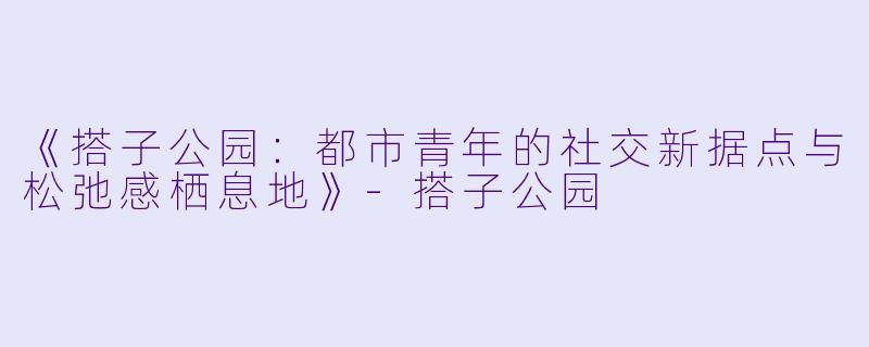 《搭子公园：都市青年的社交新据点与松弛感栖息地》-搭子公园