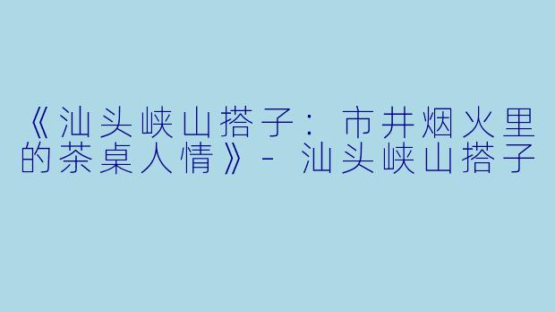 《汕头峡山搭子：市井烟火里的茶桌人情》-汕头峡山搭子