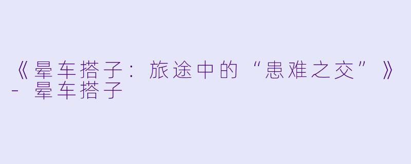 《晕车搭子：旅途中的“患难之交”》-晕车搭子