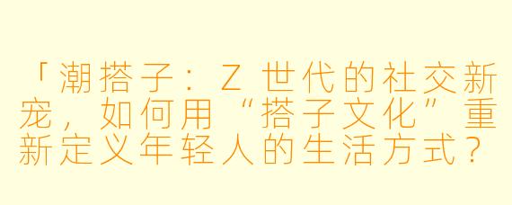 「潮搭子：Z世代的社交新宠，如何用“搭子文化”重新定义年轻人的生活方式？」
