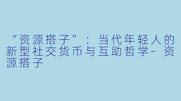 “资源搭子”：当代年轻人的新型社交货币与互助哲学-资源搭子