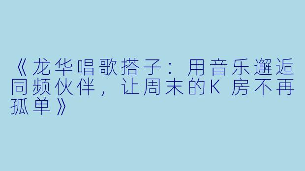 《龙华唱歌搭子：用音乐邂逅同频伙伴，让周末的K房不再孤单》