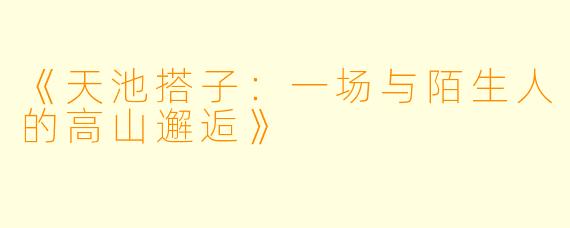 《天池搭子：一场与陌生人的高山邂逅》