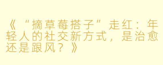 《“摘草莓搭子”走红：年轻人的社交新方式，是治愈还是跟风？》