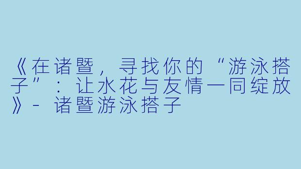 《在诸暨，寻找你的“游泳搭子”：让水花与友情一同绽放》-诸暨游泳搭子