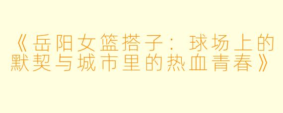 《岳阳女篮搭子：球场上的默契与城市里的热血青春》
