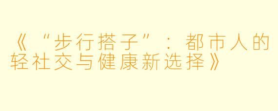 《“步行搭子”：都市人的轻社交与健康新选择》