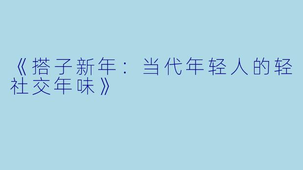 《搭子新年：当代年轻人的轻社交年味》