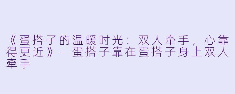 《蛋搭子的温暖时光：双人牵手，心靠得更近》-蛋搭子靠在蛋搭子身上双人牵手