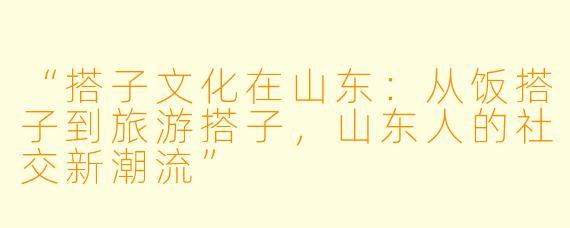 “搭子文化在山东：从饭搭子到旅游搭子，山东人的社交新潮流”