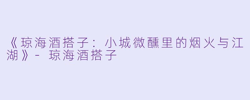 《琼海酒搭子：小城微醺里的烟火与江湖》-琼海酒搭子