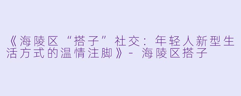 《海陵区“搭子”社交：年轻人新型生活方式的温情注脚》-海陵区搭子
