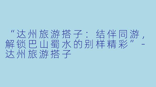 “达州旅游搭子：结伴同游，解锁巴山蜀水的别样精彩”-达州旅游搭子