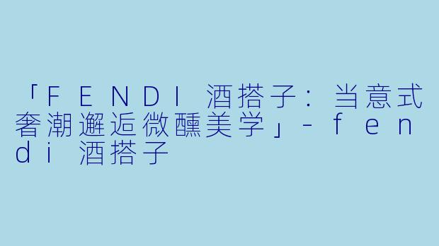 「FENDI酒搭子：当意式奢潮邂逅微醺美学」-fendi酒搭子