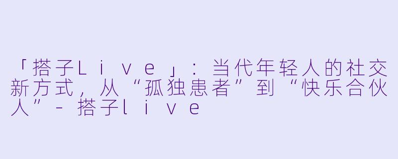 「搭子Live」：当代年轻人的社交新方式，从“孤独患者”到“快乐合伙人”-搭子live