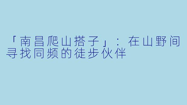 「南昌爬山搭子」：在山野间寻找同频的徒步伙伴