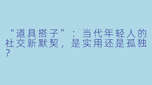 “道具搭子”：当代年轻人的社交新默契，是实用还是孤独？