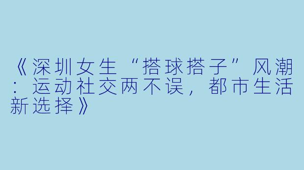 《深圳女生“搭球搭子”风潮：运动社交两不误，都市生活新选择》