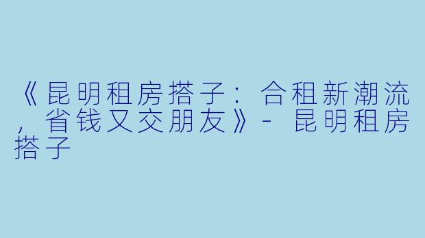 《昆明租房搭子：合租新潮流，省钱又交朋友》-昆明租房搭子