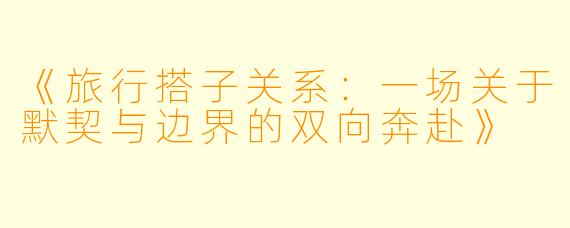 《旅行搭子关系：一场关于默契与边界的双向奔赴》