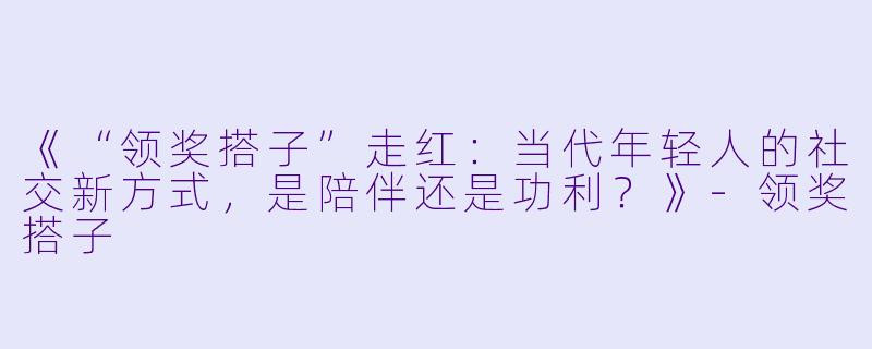 《“领奖搭子”走红：当代年轻人的社交新方式，是陪伴还是功利？》-领奖搭子