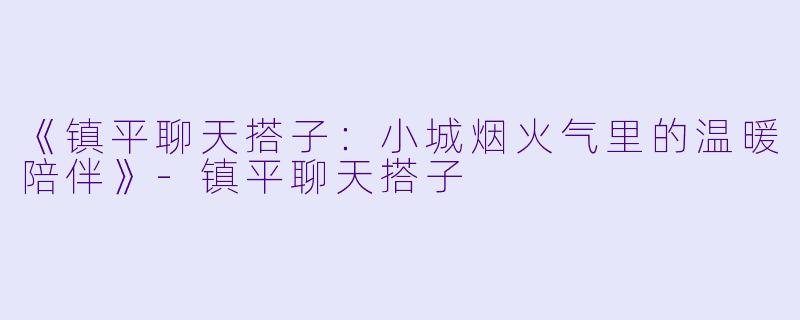 《镇平聊天搭子：小城烟火气里的温暖陪伴》-镇平聊天搭子