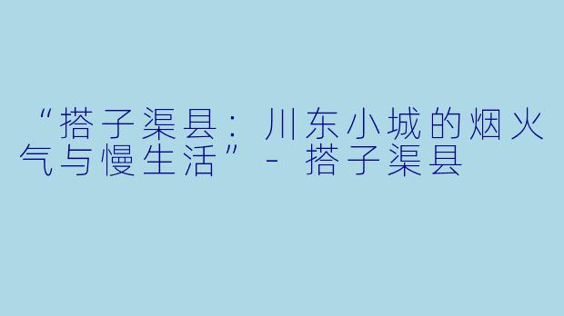“搭子渠县：川东小城的烟火气与慢生活”-搭子渠县