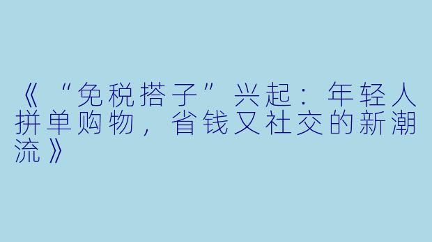 《“免税搭子”兴起:年轻人拼单购物,省钱又社交的新潮流》