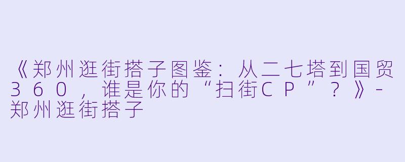 《郑州逛街搭子图鉴：从二七塔到国贸360，谁是你的“扫街CP”？》-郑州逛街搭子