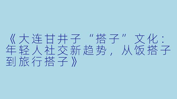 《大连甘井子“搭子”文化：年轻人社交新趋势，从饭搭子到旅行搭子》